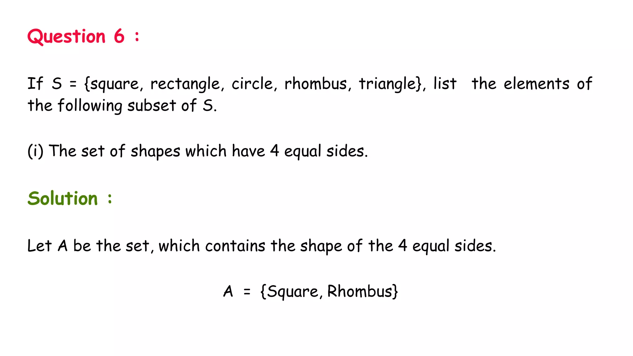 Question 6 :
If S = {square, rectangle, circle, rhombus, triangle}, list the elements of
the following subset of S.
(i) The set of shapes which have 4 equal sides.
Solution :
Let A be the set, which contains the shape of the 4 equal sides.
A = {Square, Rhombus}
 
