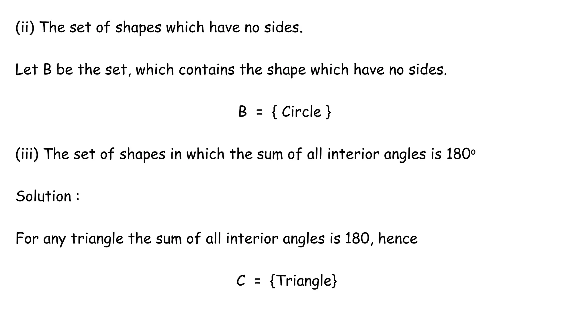 (ii) The set of shapes which have no sides.
Let B be the set, which contains the shape which have no sides.
B = { Circle }
(iii) The set of shapes in which the sum of all interior angles is 180o
Solution :
For any triangle the sum of all interior angles is 180, hence
C = {Triangle}
 
