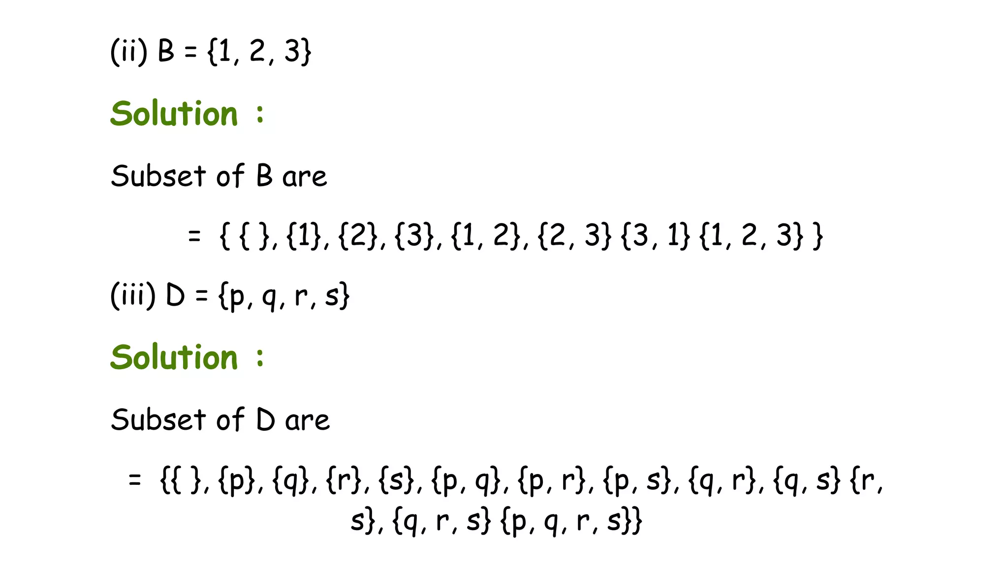 (ii) B = {1, 2, 3}
Solution :
Subset of B are
= { { }, {1}, {2}, {3}, {1, 2}, {2, 3} {3, 1} {1, 2, 3} }
(iii) D = {p, q, r, s}
Solution :
Subset of D are
= {{ }, {p}, {q}, {r}, {s}, {p, q}, {p, r}, {p, s}, {q, r}, {q, s} {r,
s}, {q, r, s} {p, q, r, s}}
 