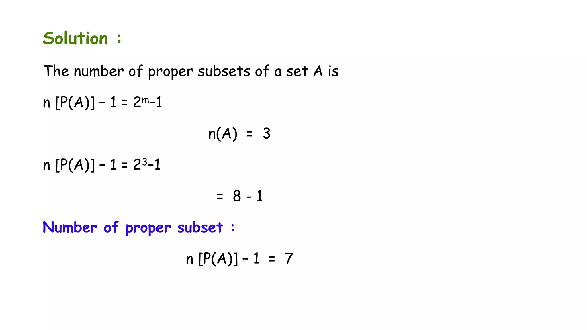 Solution :
The number of proper subsets of a set A is
n [P(A)] – 1 = 2m–1
n(A) = 3
n [P(A)] – 1 = 23–1
= 8 - 1
Number of proper subset :
n [P(A)] – 1 = 7
 