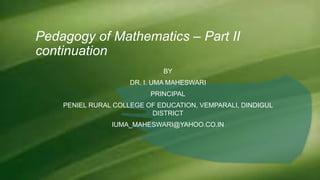 Pedagogy of Mathematics – Part II
continuation
BY
DR. I. UMA MAHESWARI
PRINCIPAL
PENIEL RURAL COLLEGE OF EDUCATION, VEMPARALI, DINDIGUL
DISTRICT
IUMA_MAHESWARI@YAHOO.CO.IN
 