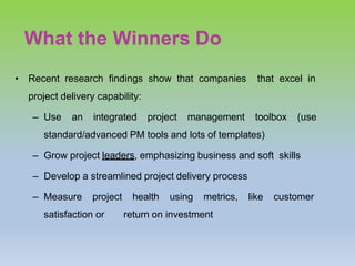 What the Winners Do
• Recent research findings show that companies that excel in
project delivery capability:
– Use an integrated project management toolbox (use
standard/advanced PM tools and lots of templates)
– Grow project leaders, emphasizing business and soft skills
– Develop a streamlined project delivery process
– Measure project health using metrics, like customer
satisfaction or return on investment
 