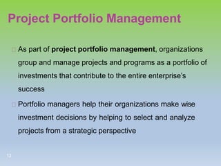 Project Portfolio Management
As part of project portfolio management, organizations
group and manage projects and programs as a portfolio of
investments that contribute to the entire enterprise’s
success
Portfolio managers help their organizations make wise
investment decisions by helping to select and analyze
projects from a strategic perspective
12
 