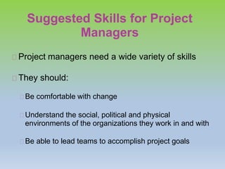 Suggested Skills for Project
Managers
Project managers need a wide variety of skills
They should:
Be comfortable with change
Understand the social, political and physical
environments of the organizations they work in and with
Be able to lead teams to accomplish project goals
 