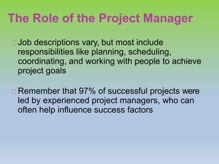 The Role of the Project Manager
Job descriptions vary, but most include
responsibilities like planning, scheduling,
coordinating, and working with people to achieve
project goals
Remember that 97% of successful projects were
led by experienced project managers, who can
often help influence success factors
 
