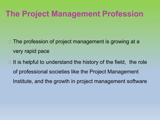 The Project Management Profession
The profession of project management is growing at a
very rapid pace
It is helpful to understand the history of the field, the role
of professional societies like the Project Management
Institute, and the growth in project management software
 