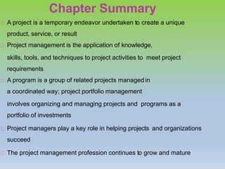 Chapter Summary
A project is a temporary endeavor undertaken to create a unique
product, service, or result
Project management is the application of knowledge,
skills, tools, and techniques to project activities to meet project
requirements
A program is a group of related projects managed in
a coordinated way; project portfolio management
involves organizing and managing projects and programs as a
portfolio of investments
Project managers play a key role in helping projects and organizations
succeed
The project management profession continues to grow and mature
 