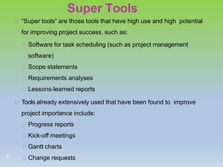 Super Tools
“Super tools” are those tools that have high use and high potential
for improving project success, such as:
Software for task scheduling (such as project management
software)
Scope statements
Requirements analyses
Lessons-learned reports
Tools already extensively used that have been found to improve
project importance include:
Progress reports
Kick-off meetings
Gantt charts
Change requests
5
 