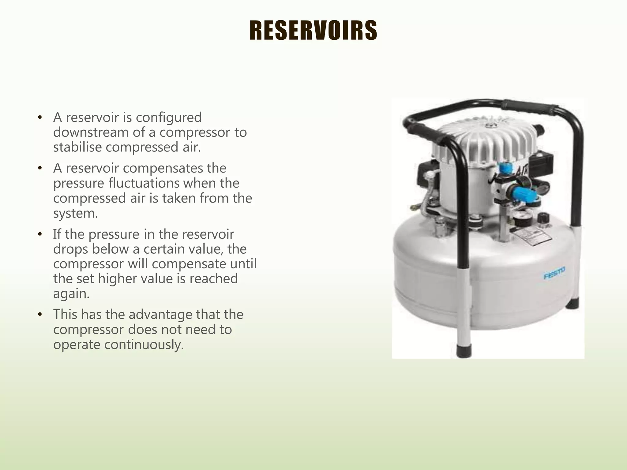 RESERVOIRS
• A reservoir is configured
downstream of a compressor to
stabilise compressed air.
• A reservoir compensates the
pressure fluctuations when the
compressed air is taken from the
system.
• If the pressure in the reservoir
drops below a certain value, the
compressor will compensate until
the set higher value is reached
again.
• This has the advantage that the
compressor does not need to
operate continuously.
 