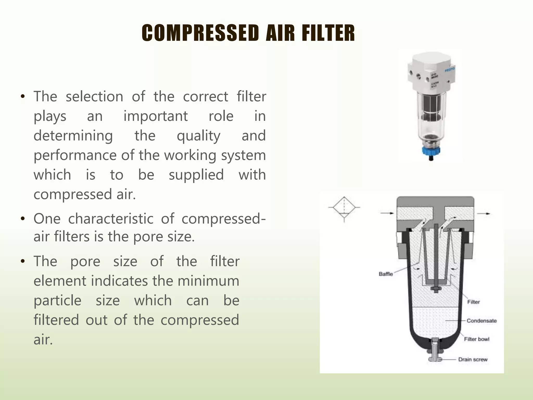 COMPRESSED AIR FILTER
• The selection of the correct filter
plays an important role in
determining the quality and
performance of the working system
which is to be supplied with
compressed air.
• One characteristic of compressed-
air filters is the pore size.
• The pore size of the filter
element indicates the minimum
particle size which can be
filtered out of the compressed
air.
 