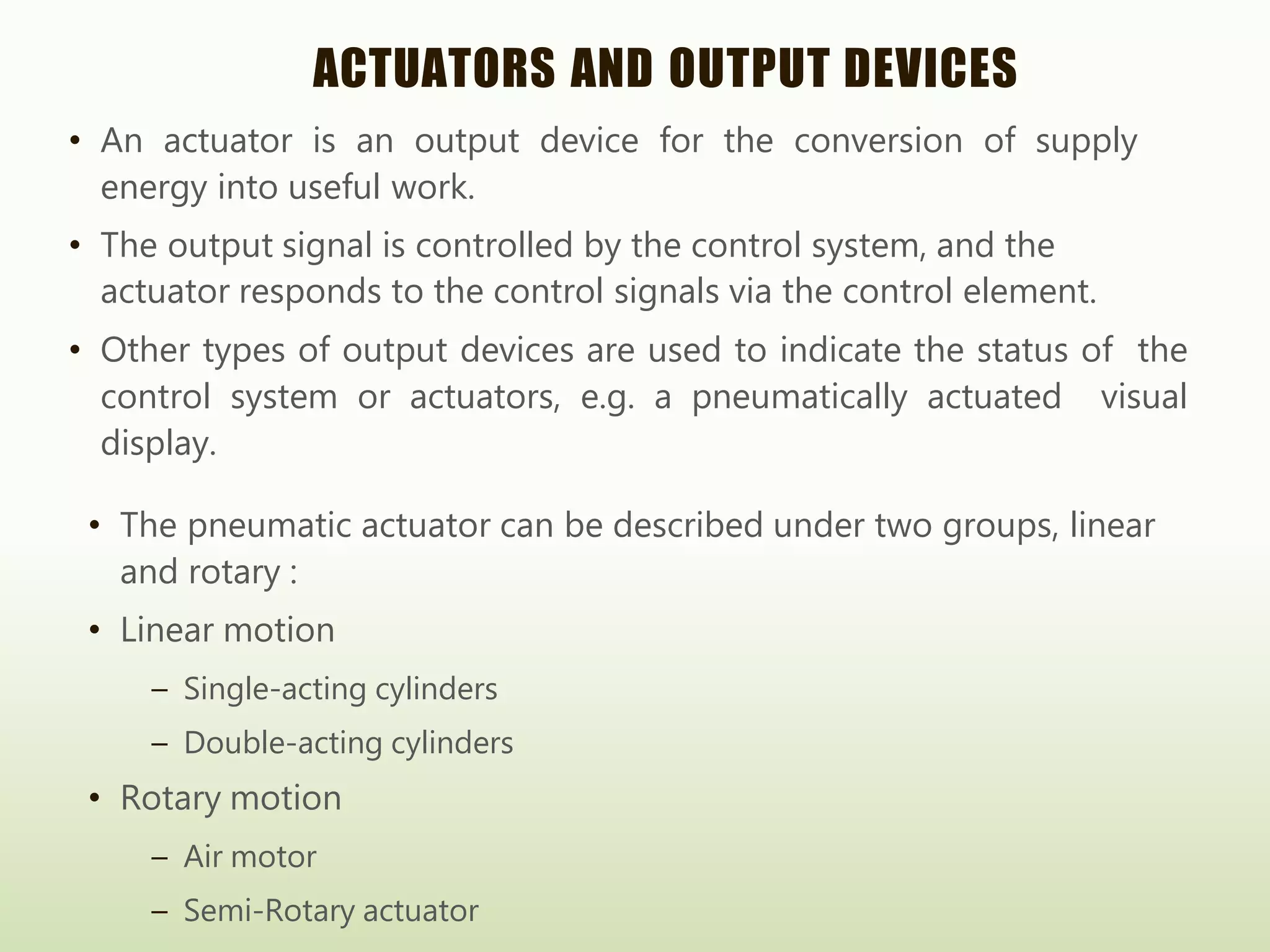 ACTUATORS AND OUTPUT DEVICES
• An actuator is an output device for the conversion of supply
energy into useful work.
• The output signal is controlled by the control system, and the
actuator responds to the control signals via the control element.
• Other types of output devices are used to indicate the status of the
control system or actuators, e.g. a pneumatically actuated visual
display.
• The pneumatic actuator can be described under two groups, linear
and rotary :
• Linear motion
– Single-acting cylinders
– Double-acting cylinders
• Rotary motion
– Air motor
– Semi-Rotary actuator
 