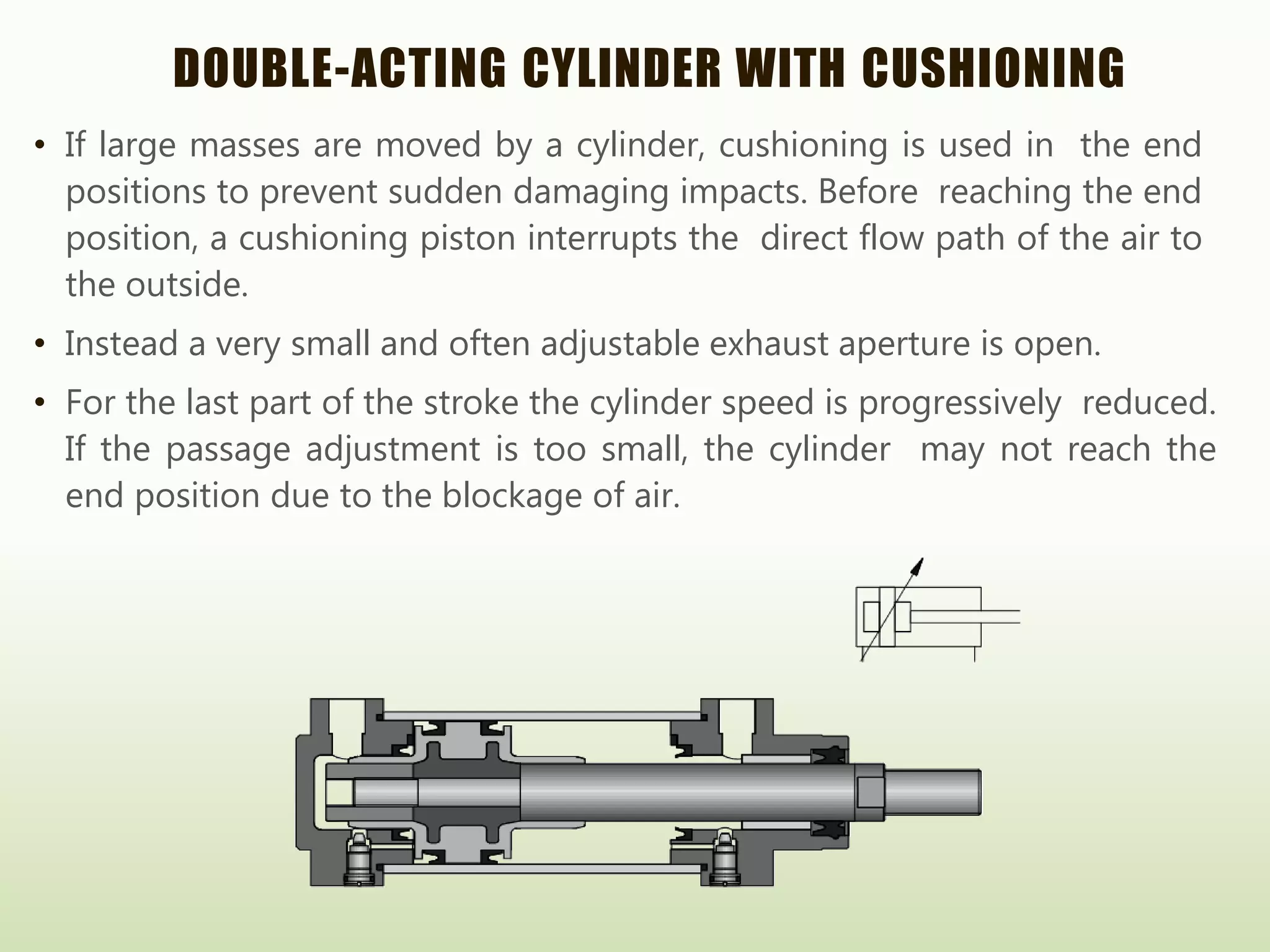 DOUBLE-ACTING CYLINDER WITH CUSHIONING
• If large masses are moved by a cylinder, cushioning is used in the end
positions to prevent sudden damaging impacts. Before reaching the end
position, a cushioning piston interrupts the direct flow path of the air to
the outside.
• Instead a very small and often adjustable exhaust aperture is open.
• For the last part of the stroke the cylinder speed is progressively reduced.
If the passage adjustment is too small, the cylinder may not reach the
end position due to the blockage of air.
 