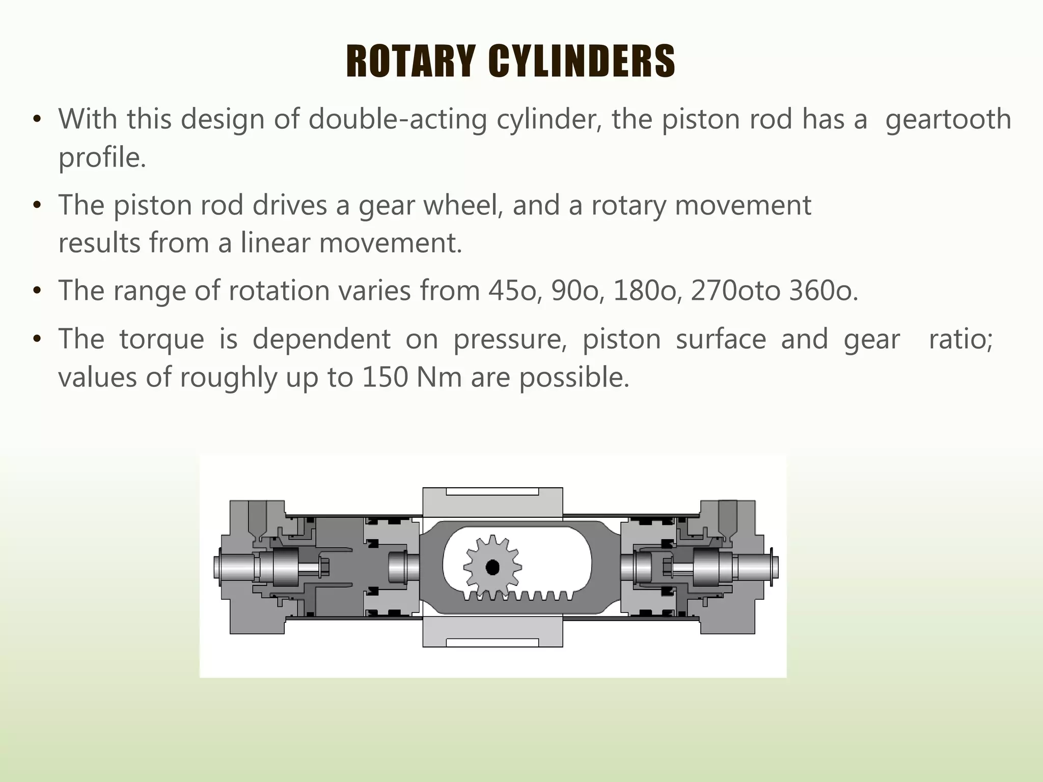 ROTARY CYLINDERS
• With this design of double-acting cylinder, the piston rod has a geartooth
profile.
• The piston rod drives a gear wheel, and a rotary movement
results from a linear movement.
• The range of rotation varies from 45o, 90o, 180o, 270oto 360o.
• The torque is dependent on pressure, piston surface and gear ratio;
values of roughly up to 150 Nm are possible.
 
