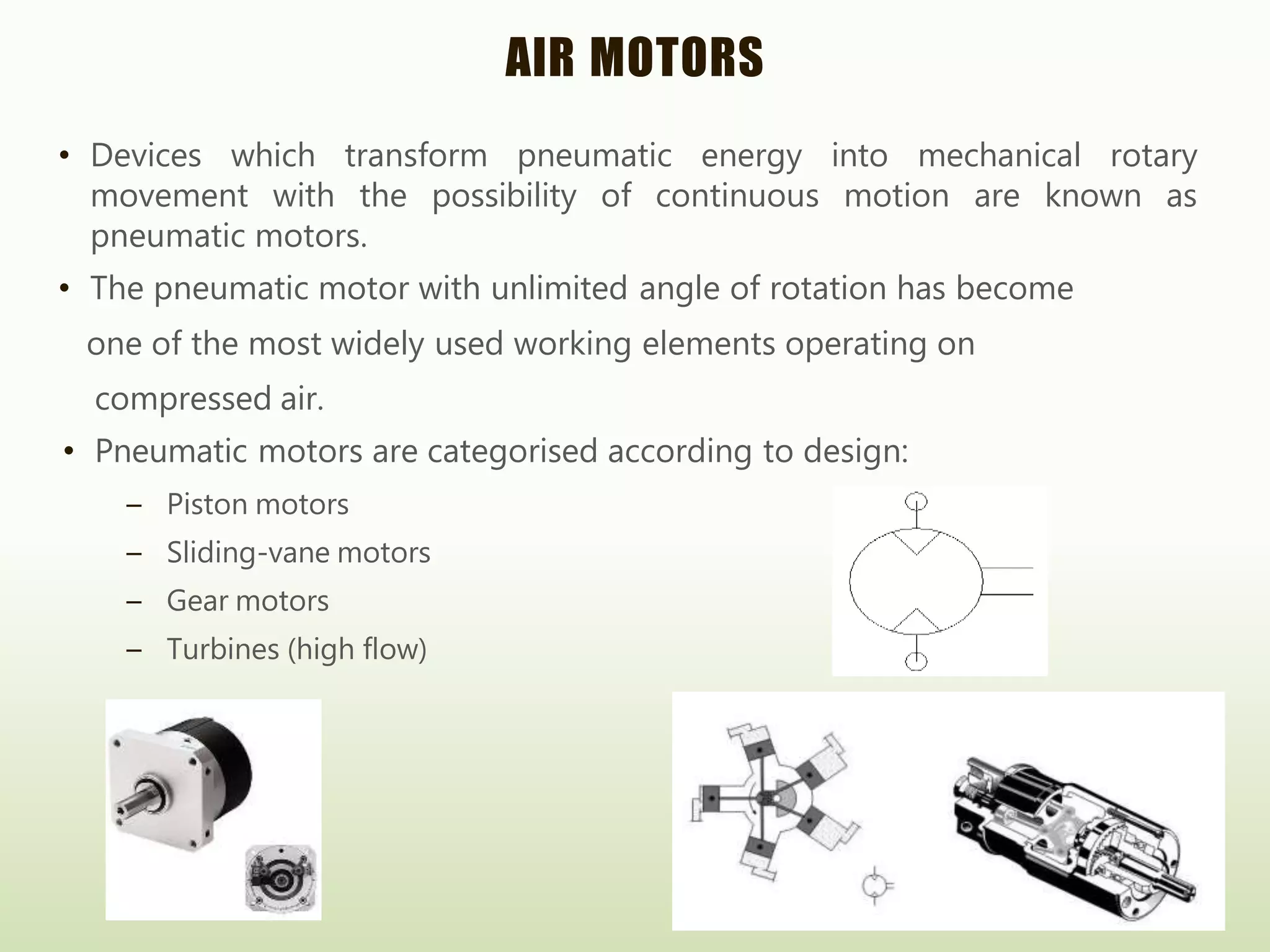 AIR MOTORS
• Devices which transform pneumatic energy into mechanical rotary
movement with the possibility of continuous motion are known as
pneumatic motors.
• The pneumatic motor with unlimited angle of rotation has become
one of the most widely used working elements operating on
compressed air.
• Pneumatic motors are categorised according to design:
– Piston motors
– Sliding-vane motors
– Gear motors
– Turbines (high flow)
 