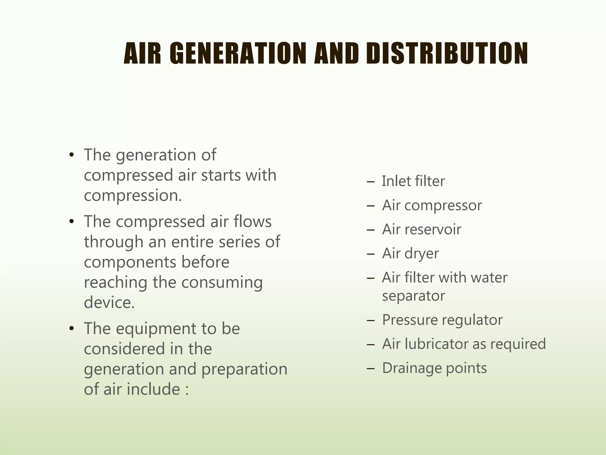 AIR GENERATION AND DISTRIBUTION
• The generation of
compressed air starts with
compression.
• The compressed air flows
through an entire series of
components before
reaching the consuming
device.
• The equipment to be
considered in the
generation and preparation
of air include :
– Inlet filter
– Air compressor
– Air reservoir
– Air dryer
– Air filter with water
separator
– Pressure regulator
– Air lubricator as required
– Drainage points
 