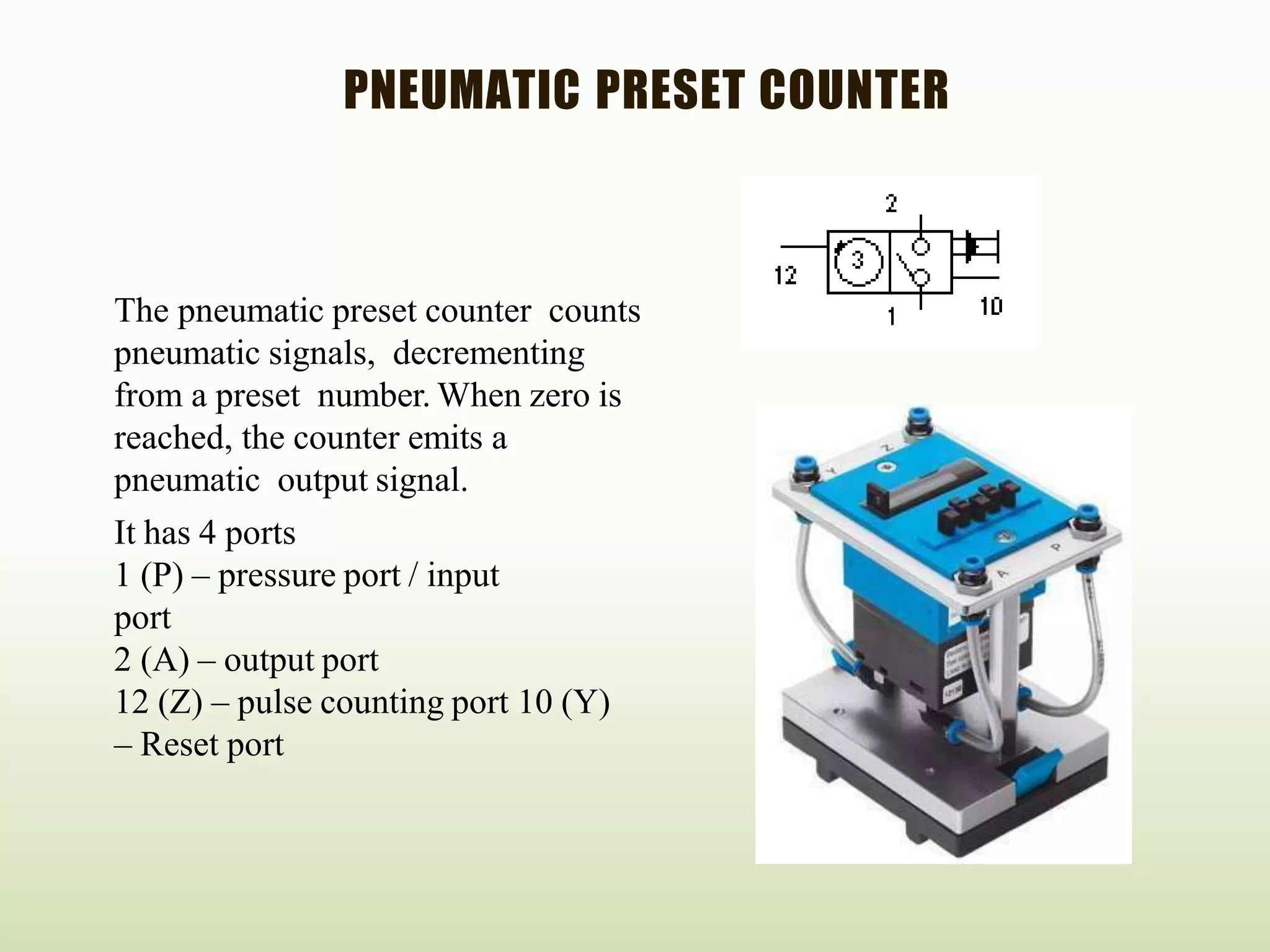 PNEUMATIC PRESET COUNTER
The pneumatic preset counter counts
pneumatic signals, decrementing
from a preset number. When zero is
reached, the counter emits a
pneumatic output signal.
It has 4 ports
1 (P) – pressure port / input
port
2 (A) – output port
12 (Z) – pulse counting port 10 (Y)
– Reset port
 