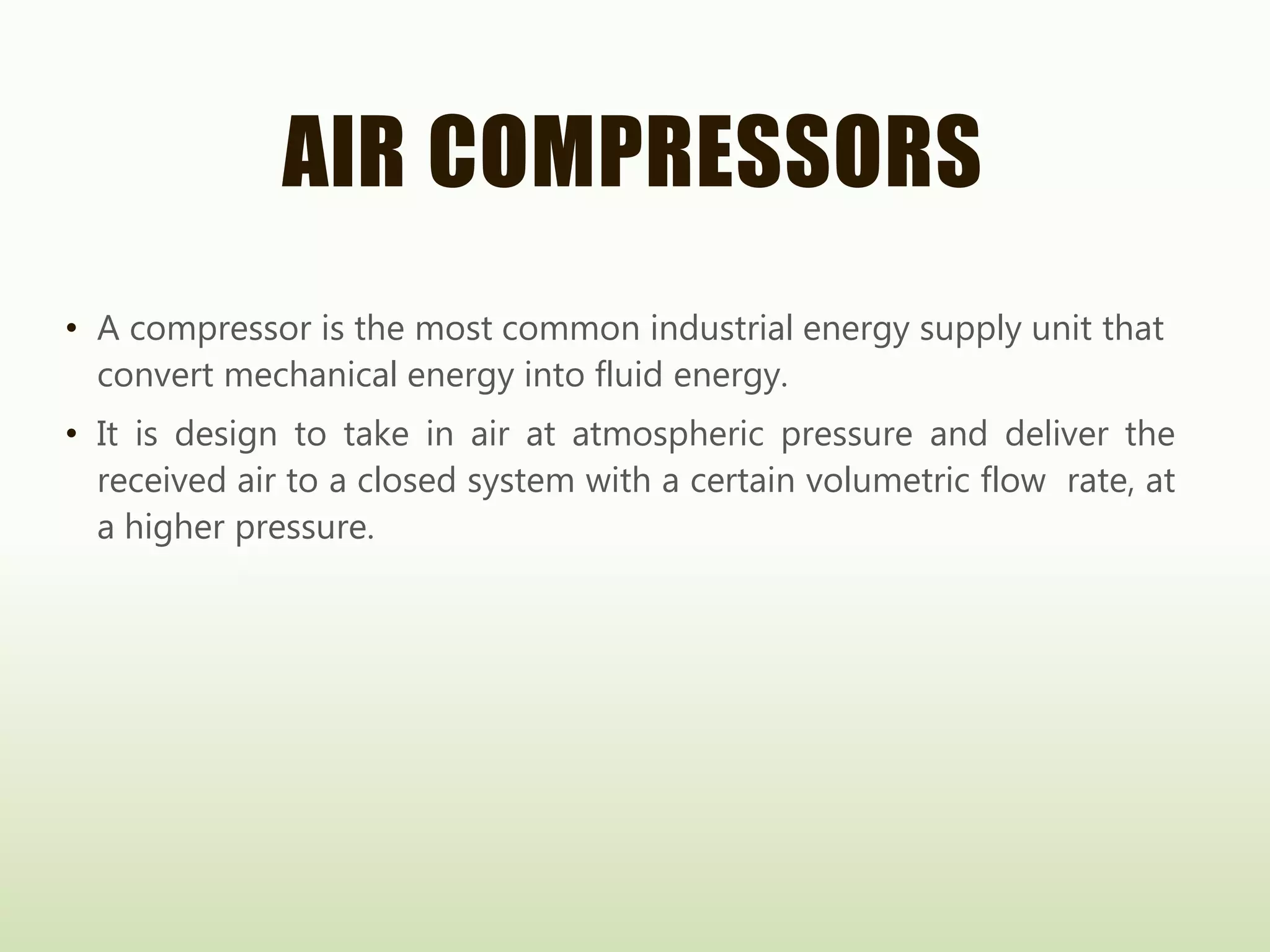 AIR COMPRESSORS
• A compressor is the most common industrial energy supply unit that
convert mechanical energy into fluid energy.
• It is design to take in air at atmospheric pressure and deliver the
received air to a closed system with a certain volumetric flow rate, at
a higher pressure.
 