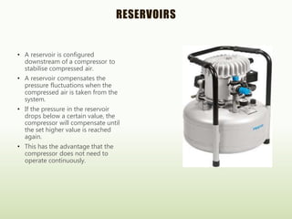 RESERVOIRS
• A reservoir is configured
downstream of a compressor to
stabilise compressed air.
• A reservoir compensates the
pressure fluctuations when the
compressed air is taken from the
system.
• If the pressure in the reservoir
drops below a certain value, the
compressor will compensate until
the set higher value is reached
again.
• This has the advantage that the
compressor does not need to
operate continuously.
 