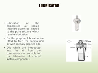 LUBRICATOR
• Lubrication of the
compressed air should
therefore always be limited
to the plant sections which
require lubrication.
• For this purpose, lubricators are
fitted to feed the compressed
air with specially selected oils.
• Oils which are introduced
into the air from the
compressor are suitable for
the lubrication of control
system components.
 