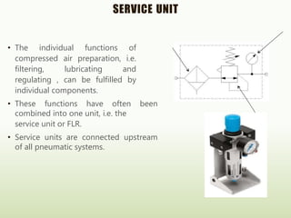 SERVICE UNIT
• The individual functions of
compressed air preparation, i.e.
filtering, lubricating and
regulating , can be fulfilled by
individual components.
• These functions have often been
combined into one unit, i.e. the
service unit or FLR.
• Service units are connected upstream
of all pneumatic systems.
 