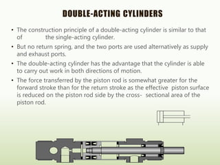 DOUBLE-ACTING CYLINDERS
• The construction principle of a double-acting cylinder is similar to that
of the single-acting cylinder.
• But no return spring, and the two ports are used alternatively as supply
and exhaust ports.
• The double-acting cylinder has the advantage that the cylinder is able
to carry out work in both directions of motion.
• The force transferred by the piston rod is somewhat greater for the
forward stroke than for the return stroke as the effective piston surface
is reduced on the piston rod side by the cross- sectional area of the
piston rod.
 