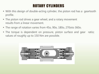 ROTARY CYLINDERS
• With this design of double-acting cylinder, the piston rod has a geartooth
profile.
• The piston rod drives a gear wheel, and a rotary movement
results from a linear movement.
• The range of rotation varies from 45o, 90o, 180o, 270oto 360o.
• The torque is dependent on pressure, piston surface and gear ratio;
values of roughly up to 150 Nm are possible.
 