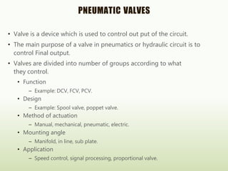 PNEUMATIC VALVES
• Valve is a device which is used to control out put of the circuit.
• The main purpose of a valve in pneumatics or hydraulic circuit is to
control Final output.
• Valves are divided into number of groups according to what
they control.
• Function
– Example: DCV, FCV, PCV.
• Design
– Example: Spool valve, poppet valve.
• Method of actuation
– Manual, mechanical, pneumatic, electric.
• Mounting angle
– Manifold, in line, sub plate.
• Application
– Speed control, signal processing, proportional valve.
 