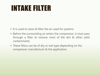 INTAKE FILTER
• It is used to clean & filter the air used for systems.
• Before the surrounding air enters the compressor, it must pass
through a filter to remove most of the dirt & other solid
contaminants.
• These filters can be of dry or wet type depending on the
compressor manufacturer & the application.
 