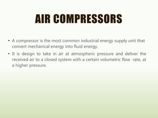 AIR COMPRESSORS
• A compressor is the most common industrial energy supply unit that
convert mechanical energy into fluid energy.
• It is design to take in air at atmospheric pressure and deliver the
received air to a closed system with a certain volumetric flow rate, at
a higher pressure.
 