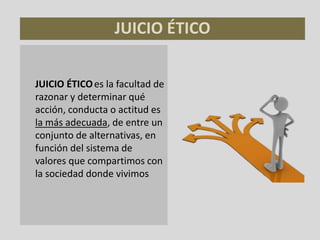 JUICIO ÉTICO
JUICIO ÉTICOes la facultad de
razonar y determinar qué
acción, conducta o actitud es
la más adecuada, de entre un
conjunto de alternativas, en
función del sistema de
valores que compartimos con
la sociedad donde vivimos
 