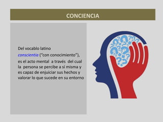 CONCIENCIA
Del vocablo latino
conscientia (“con conocimiento”),
es el acto mental a través del cual
la persona se percibe a sí misma y
es capaz de enjuiciar sus hechos y
valorar lo que sucede en su entorno
 