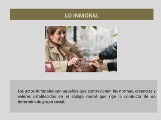 LO INMORAL
Los actos inmorales son aquellos que contravienen las normas, creencias y
valores establecidos en el código moral que rige la conducta de un
determinado grupo social.
 