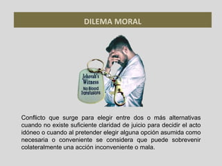 DILEMA MORAL
Conflicto que surge para elegir entre dos o más alternativas
cuando no existe suficiente claridad de juicio para decidir el acto
idóneo o cuando al pretender elegir alguna opción asumida como
necesaria o conveniente se considera que puede sobrevenir
colateralmente una acción inconveniente o mala.
 