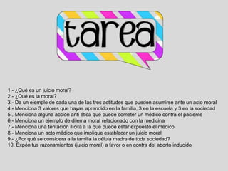 1.- ¿Qué es un juicio moral?
2.- ¿Qué es la moral?
3.- Da un ejemplo de cada una de las tres actitudes que pueden asumirse ante un acto moral
4.- Menciona 3 valores que hayas aprendido en la familia, 3 en la escuela y 3 en la sociedad
5..-Menciona alguna acción anti ética que puede cometer un médico contra el paciente
6.- Menciona un ejemplo de dilema moral relacionado con la medicina
7.- Menciona una tentación ilícita a la que puede estar expuesto el médico
8.- Menciona un acto médico que implique establecer un juicio moral
9.- ¿Por qué se considera a la familia la célula madre de toda sociedad?
10. Expón tus razonamientos (juicio moral) a favor o en contra del aborto inducido
 