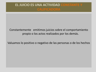 EL JUICIO ES UNA ACTIVIDAD CONSTANTE Y
CALIFICADORA
Constantemente emitimos juicios sobre el comportamiento
propio o los actos realizados por los demás.
Valuamos lo positivo o negativo de las personas o de los hechos
 