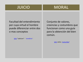 JUICIO
Facultad del entendimiento
por cuya virtud el hombre
puede diferenciar entre dos
o mas conceptos
latín "iudicium“ - ‘veredicto ’
Conjunto de valores,
creencias y costumbres que
funcionan como una guía
para la obtención del bien
común.
latín mōris, ‘costumbre’
MORAL
 