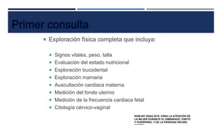  Exploración física completa que incluya:
 Signos vitales, peso, talla
 Evaluación del estado nutricional
 Exploración bucodental
 Exploración mamaria
 Auscultación cardiaca materna
 Medición del fondo uterino
 Medición de la frecuencia cardiaca fetal
 Citología cérvico-vaginal
Primer consulta
NOM-007-SSA2-2016. PARA LA ATENCIÓN DE
LA MUJER DURANTE EL EMBARAZO, PARTO
Y PUERPERIO, Y DE LA PERSONA RECIEN
 