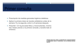  Prescripción de medidas generales higiénico dietéticas.
 Aplicar la primera dosis de toxoide antitetánico antes de la
semana 14 y la segunda, entre 4 y 8 semanas después.
 Prescribir 0.4 mg de ácido fólico y micronutrientes, mínimo
tres meses previos a la primera consulta y durante todo el
embarazo.
Primer consulta
NOM-007-SSA2-2016. PARA LA ATENCIÓN DE LA MUJER DURANTE
EL EMBARAZO, PARTO Y PUERPERIO, Y DE LA PERSONA RECIEN
NACIDA
 