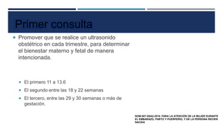  Promover que se realice un ultrasonido
obstétrico en cada trimestre, para determinar
el bienestar materno y fetal de manera
intencionada.
 El primero 11 a 13.6
 El segundo entre las 18 y 22 semanas
 El tercero, entre las 29 y 30 semanas o más de
gestación.
Primer consulta
NOM-007-SSA2-2016. PARA LA ATENCIÓN DE LA MUJER DURANTE
EL EMBARAZO, PARTO Y PUERPERIO, Y DE LA PERSONA RECIEN
NACIDA
EDAD GESTACIONAL
 