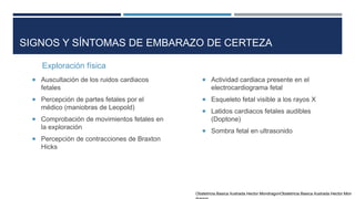 SIGNOS Y SÍNTOMAS DE EMBARAZO DE CERTEZA
Exploración física
 Auscultación de los ruidos cardiacos
fetales
 Percepción de partes fetales por el
médico (maniobras de Leopold)
 Comprobación de movimientos fetales en
la exploración
 Percepción de contracciones de Braxton
Hicks
 Actividad cardiaca presente en el
electrocardiograma fetal
 Esqueleto fetal visible a los rayos X
 Latidos cardiacos fetales audibles
(Doptone)
 Sombra fetal en ultrasonido
Obstetricia.Basica.Ilustrada.Hector.MondragonObstetricia.Basica.Ilustrada.Hector.Mon
 