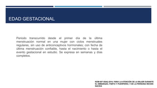 Periodo transcurrido desde el primer día de la última
menstruación normal en una mujer con ciclos menstruales
regulares, sin uso de anticonceptivos hormonales; con fecha de
última menstruación confiable, hasta el nacimiento o hasta el
evento gestacional en estudio. Se expresa en semanas y días
completos.
NOM-007-SSA2-2016. PARA LA ATENCIÓN DE LA MUJER DURANTE
EL EMBARAZO, PARTO Y PUERPERIO, Y DE LA PERSONA RECIEN
NACIDA
EDAD GESTACIONAL
 