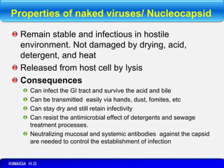 Properties of naked viruses/ Nucleocapsid
Remain stable and infectious in hostile
environment. Not damaged by drying, acid,
detergent, and heat
Released from host cell by lysis
Consequences
Can infect the GI tract and survive the acid and bile
Can be transmitted easily via hands, dust, fomites, etc
Can stay dry and still retain infectivity
Can resist the antimicrobial effect of detergents and sewage
treatment processes.
Neutralizing mucosal and systemic antibodies against the capsid
are needed to control the establishment of infection
 