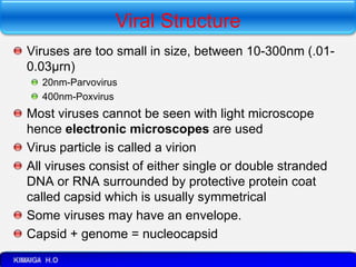 Viral Structure
Viruses are too small in size, between 10-300nm (.01-
0.03µrn)
20nm-Parvovirus
400nm-Poxvirus
Most viruses cannot be seen with light microscope
hence electronic microscopes are used
Virus particle is called a virion
All viruses consist of either single or double stranded
DNA or RNA surrounded by protective protein coat
called capsid which is usually symmetrical
Some viruses may have an envelope.
Capsid + genome = nucleocapsid
 