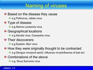 Naming of viruses
Based on the disease they cause
e.g Poliovirus, rabies virus
Type of disease
e.g Marine Leukemia virus
Geographical locations
e.g Sendai virus, Coxsackie virus
Their discoverers
e.g Epstein- Barr virus
How they were originally thought to be contracted
e.g Dengue virus(evil spirit), influenza virus(influence of bad air)
Combinations of the above
e.g. Rous Sarcoma virus
 
