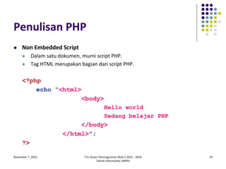 November 7, 2023 Tim Dosen Pemrograman Web II 2015 - 2016
Teknik Informatika UNPAS
19
Penulisan PHP
 Non Embedded Script
 Dalam satu dokumen, murni script PHP.
 Tag HTML merupakan bagian dari script PHP.
<?php
echo “<html>
<body>
Hello world
Sedang belajar PHP
</body>
</html>”;
?>
 