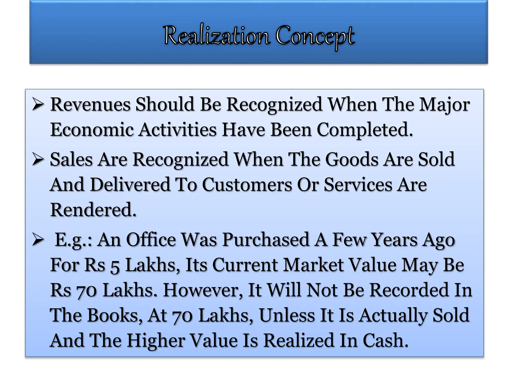 Revenues Should Be Recognized When The Major
Economic Activities Have Been Completed.
 Sales Are Recognized When The Goods Are Sold
And Delivered To Customers Or Services Are
Rendered.
 E.g.: An Office Was Purchased A Few Years Ago
For Rs 5 Lakhs, Its Current Market Value May Be
Rs 70 Lakhs. However, It Will Not Be Recorded In
The Books, At 70 Lakhs, Unless It Is Actually Sold
And The Higher Value Is Realized In Cash.
 