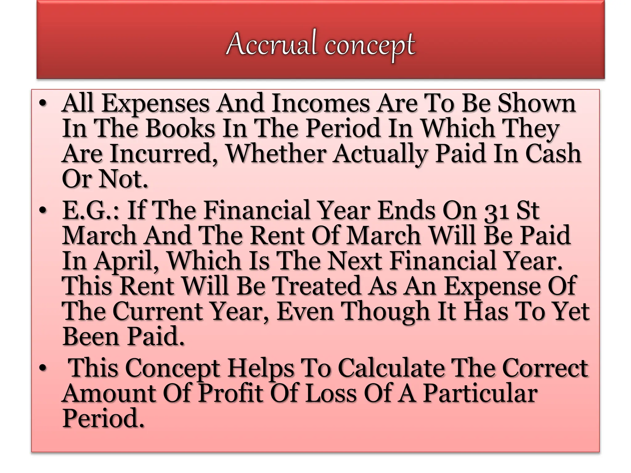 • All Expenses And Incomes Are To Be Shown
In The Books In The Period In Which They
Are Incurred, Whether Actually Paid In Cash
Or Not.
• E.G.: If The Financial Year Ends On 31 St
March And The Rent Of March Will Be Paid
In April, Which Is The Next Financial Year.
This Rent Will Be Treated As An Expense Of
The Current Year, Even Though It Has To Yet
Been Paid.
• This Concept Helps To Calculate The Correct
Amount Of Profit Of Loss Of A Particular
Period.
 