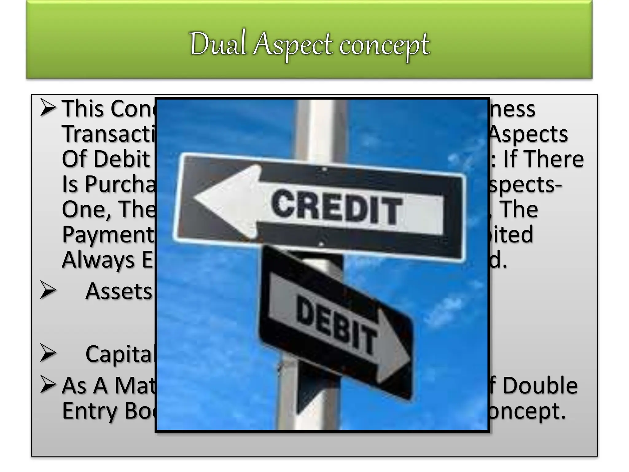 This Concept Recognizes That Every Business
Transaction Has Two Main Aspects. The Aspects
Of Debit And The Accepts Of Credit. E.G.: If There
Is Purchases Of Goods, It Involves Two Aspects-
One, The Receipt Of Goods And, Second, The
Payment Of Cash. The Total Amount Debited
Always Equals The Total Amount Credited.
 Assets = Liabilities + Capital
Or
 Capital = Assets- Liabilities
As A Matter Of Fact The Entire System Of Double
Entry Book – Keeping Is Based On This Concept.
 