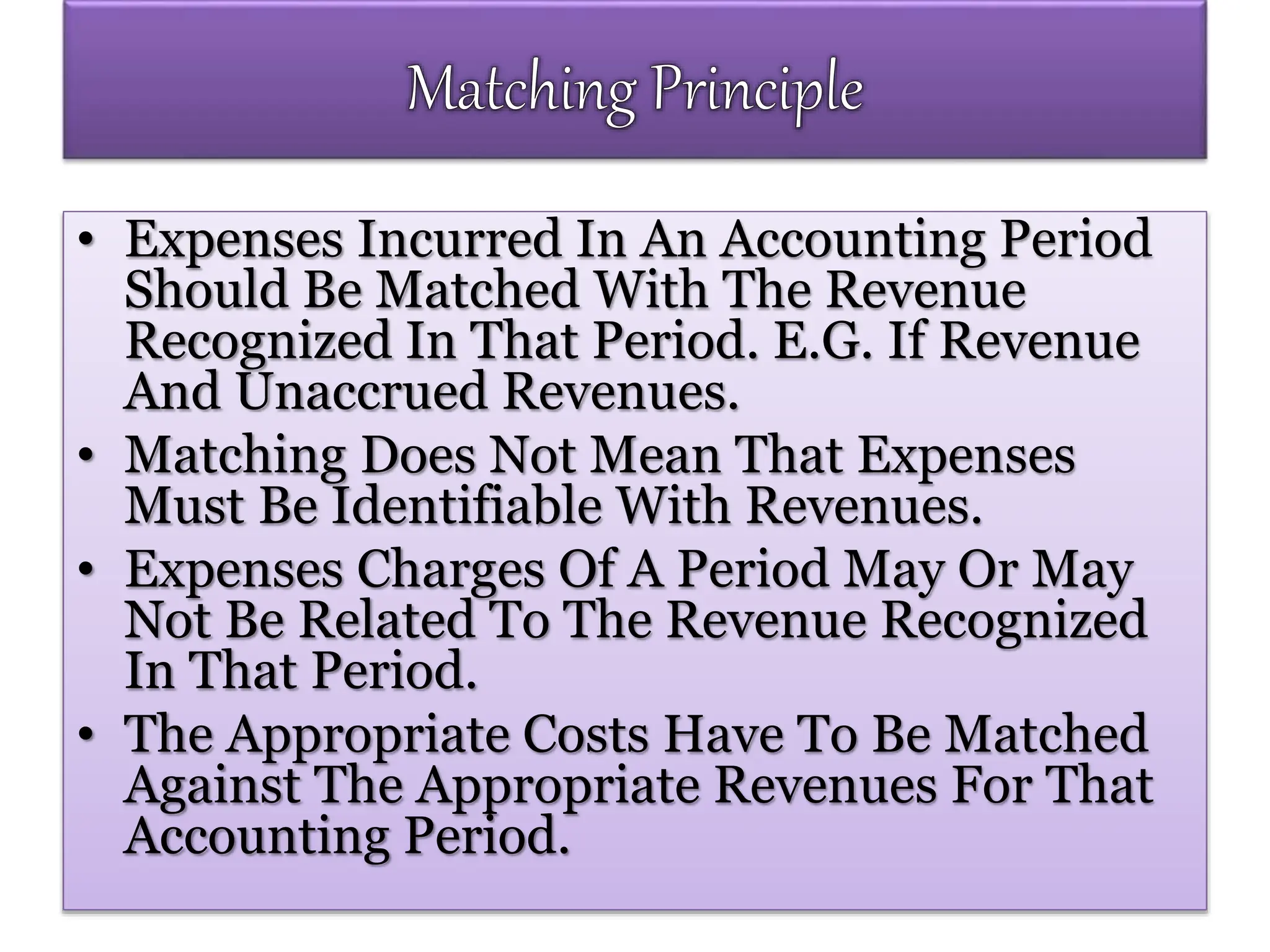 • Expenses Incurred In An Accounting Period
Should Be Matched With The Revenue
Recognized In That Period. E.G. If Revenue
And Unaccrued Revenues.
• Matching Does Not Mean That Expenses
Must Be Identifiable With Revenues.
• Expenses Charges Of A Period May Or May
Not Be Related To The Revenue Recognized
In That Period.
• The Appropriate Costs Have To Be Matched
Against The Appropriate Revenues For That
Accounting Period.
 