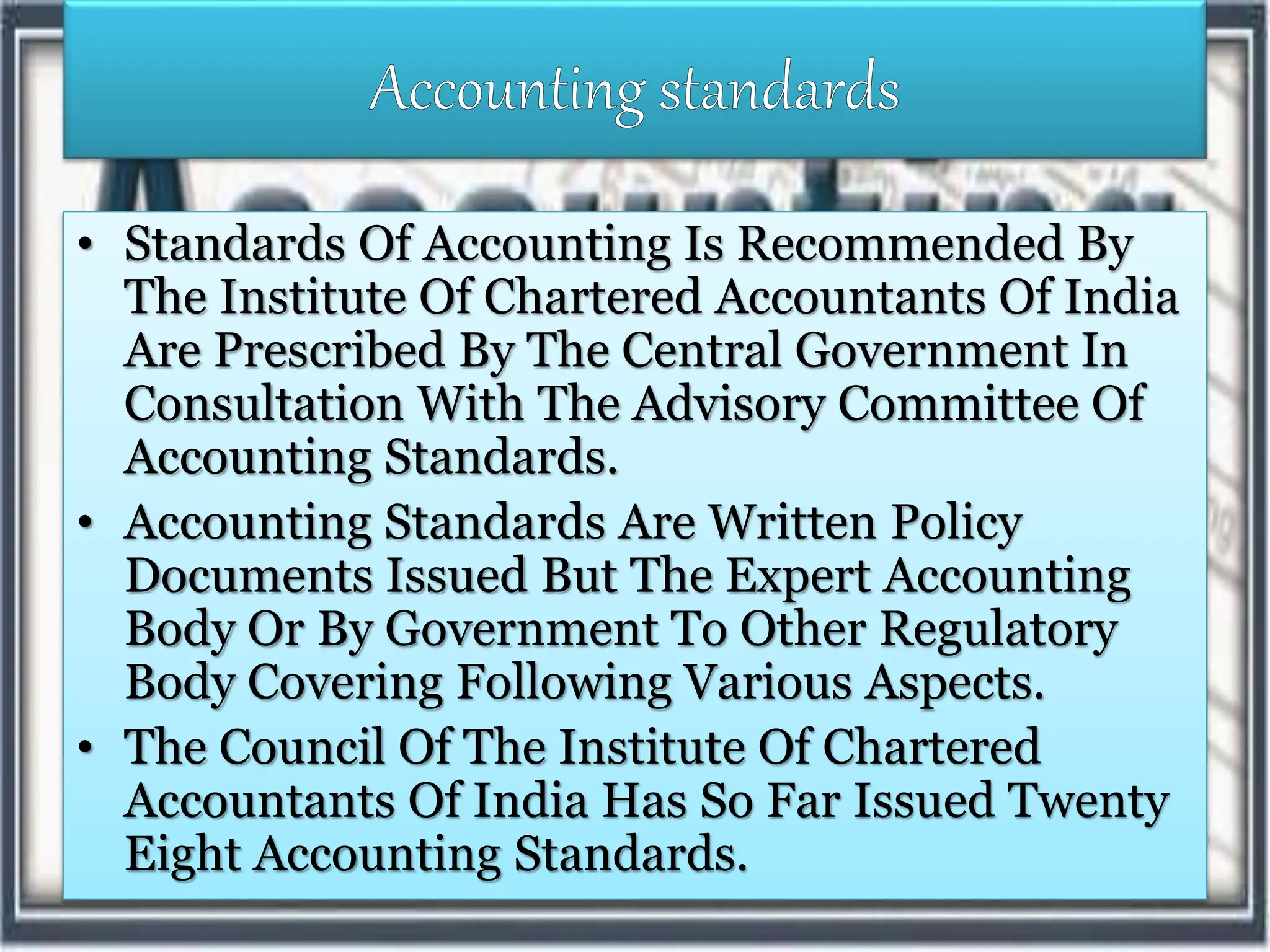 • Standards Of Accounting Is Recommended By
The Institute Of Chartered Accountants Of India
Are Prescribed By The Central Government In
Consultation With The Advisory Committee Of
Accounting Standards.
• Accounting Standards Are Written Policy
Documents Issued But The Expert Accounting
Body Or By Government To Other Regulatory
Body Covering Following Various Aspects.
• The Council Of The Institute Of Chartered
Accountants Of India Has So Far Issued Twenty
Eight Accounting Standards.
 